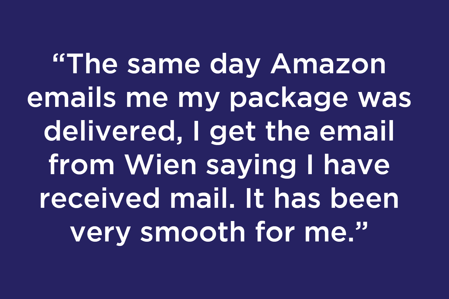 The same day Amazon emails me my package was delivered, I get the email from Wien saying I have received mail. It has been very smooth for me.