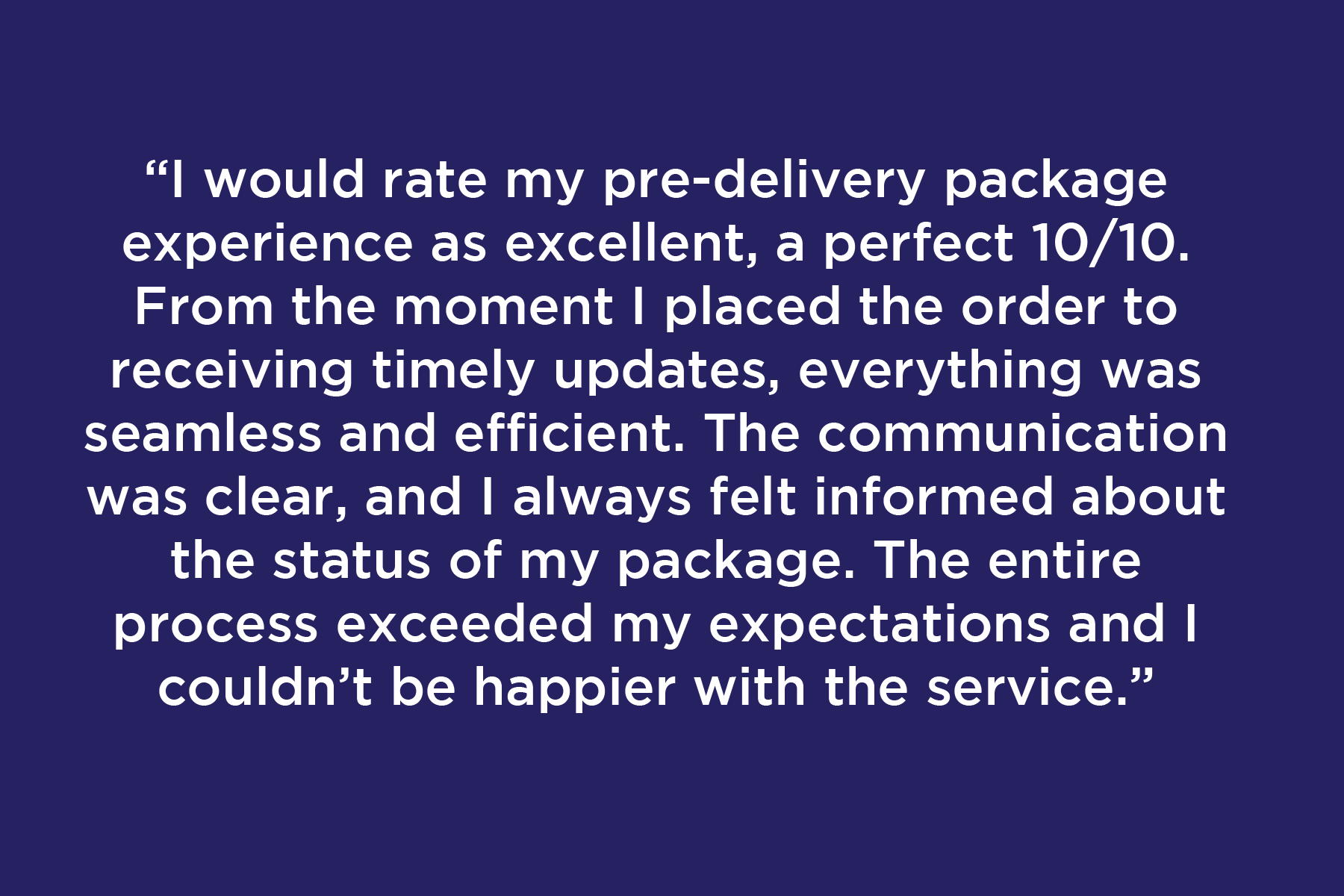 I would rate my pre-delivery package experience as excellent, a perfect 10/10. From the moment I placed the order to receiving timely updates, everything was seamless and efficient. The communication was clear, and I always felt informed about the status of my package. The entire process exceeded my expectations and I couldn’t be happier with the service.