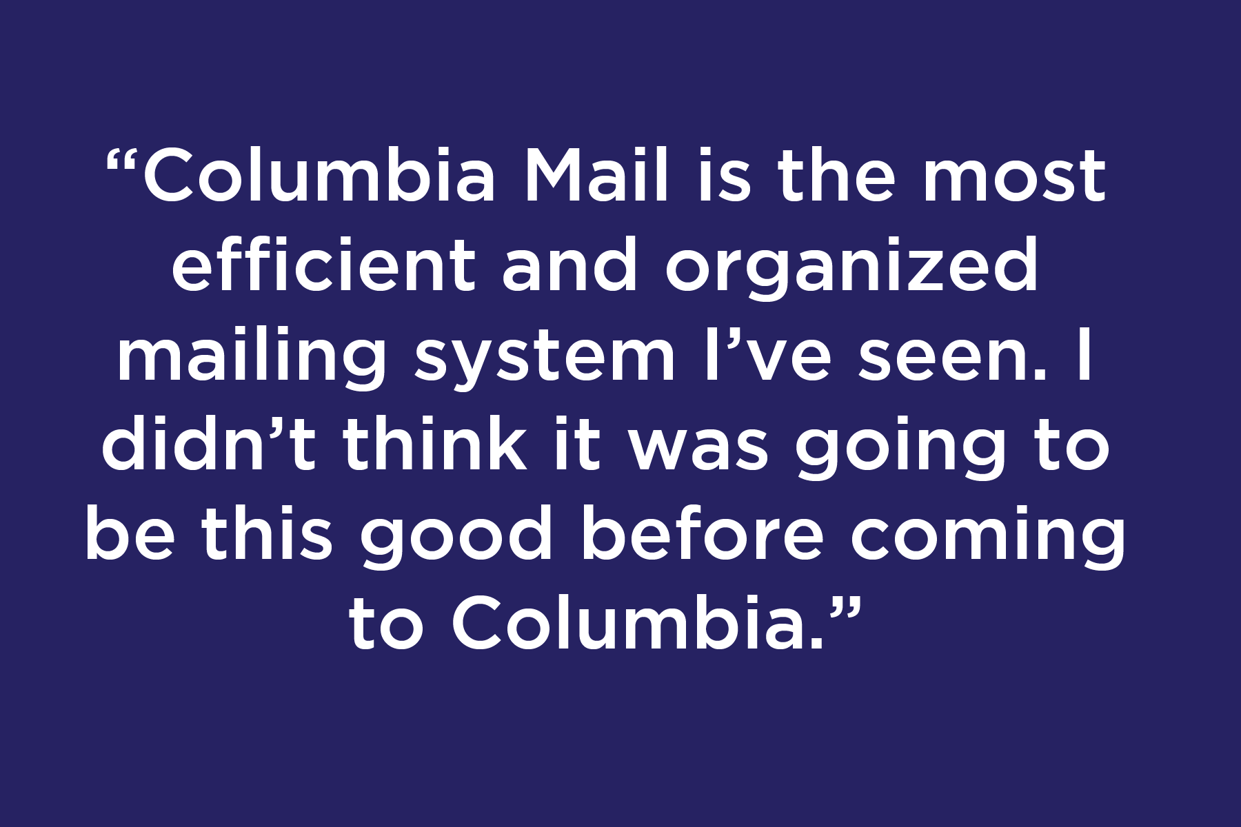 Columbia Mail is the most efficient and organized mailing system I’ve seen. I didn’t think it was going to be this good before coming to Columbia.