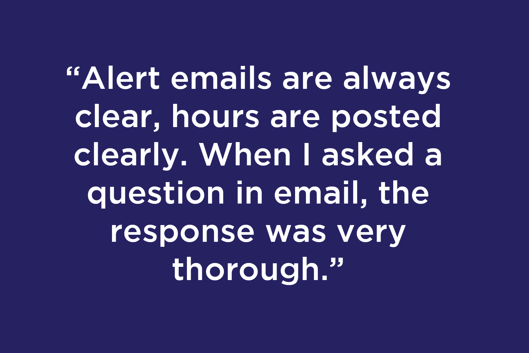 Alert emails are always clear, hours are posted clearly. When I asked a question in email, the response was very thorough.