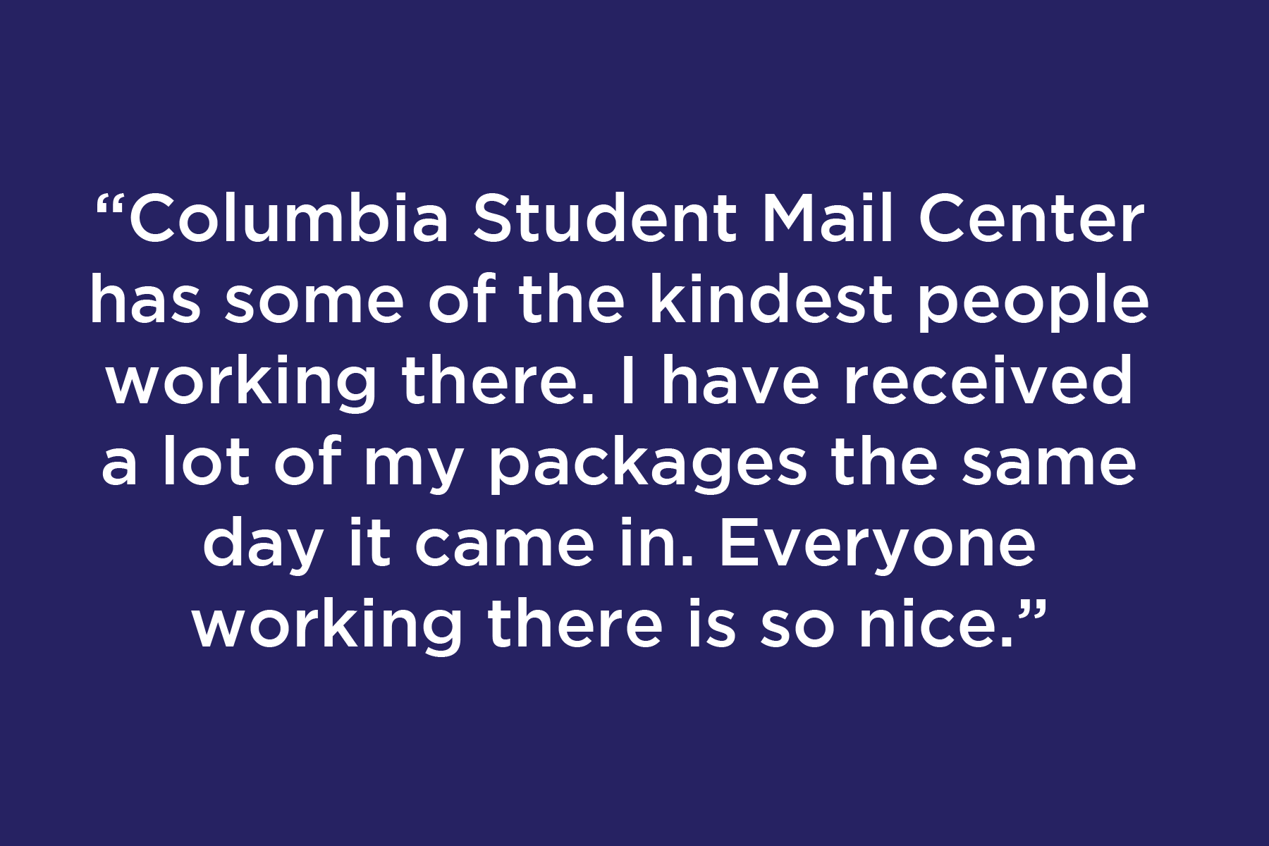 Columbia Student Mail Center has some of the kindest people working there. I have received a lot of my packages the same day it came in. Everyone working there is so nice.