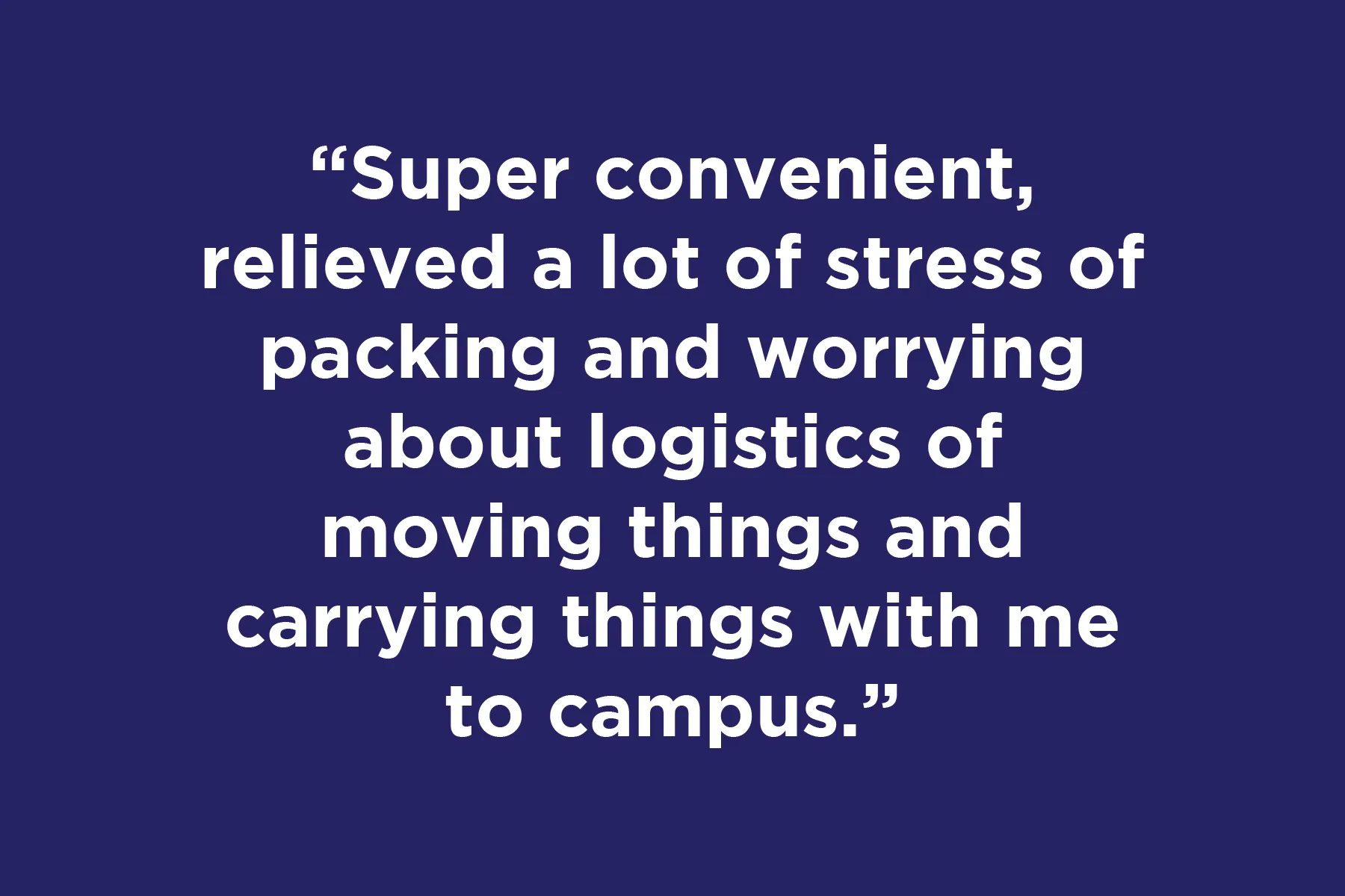 Super convenient, relieved a lot of stress of packing and worrying about logistics of moving things and carrying things with me to campus.