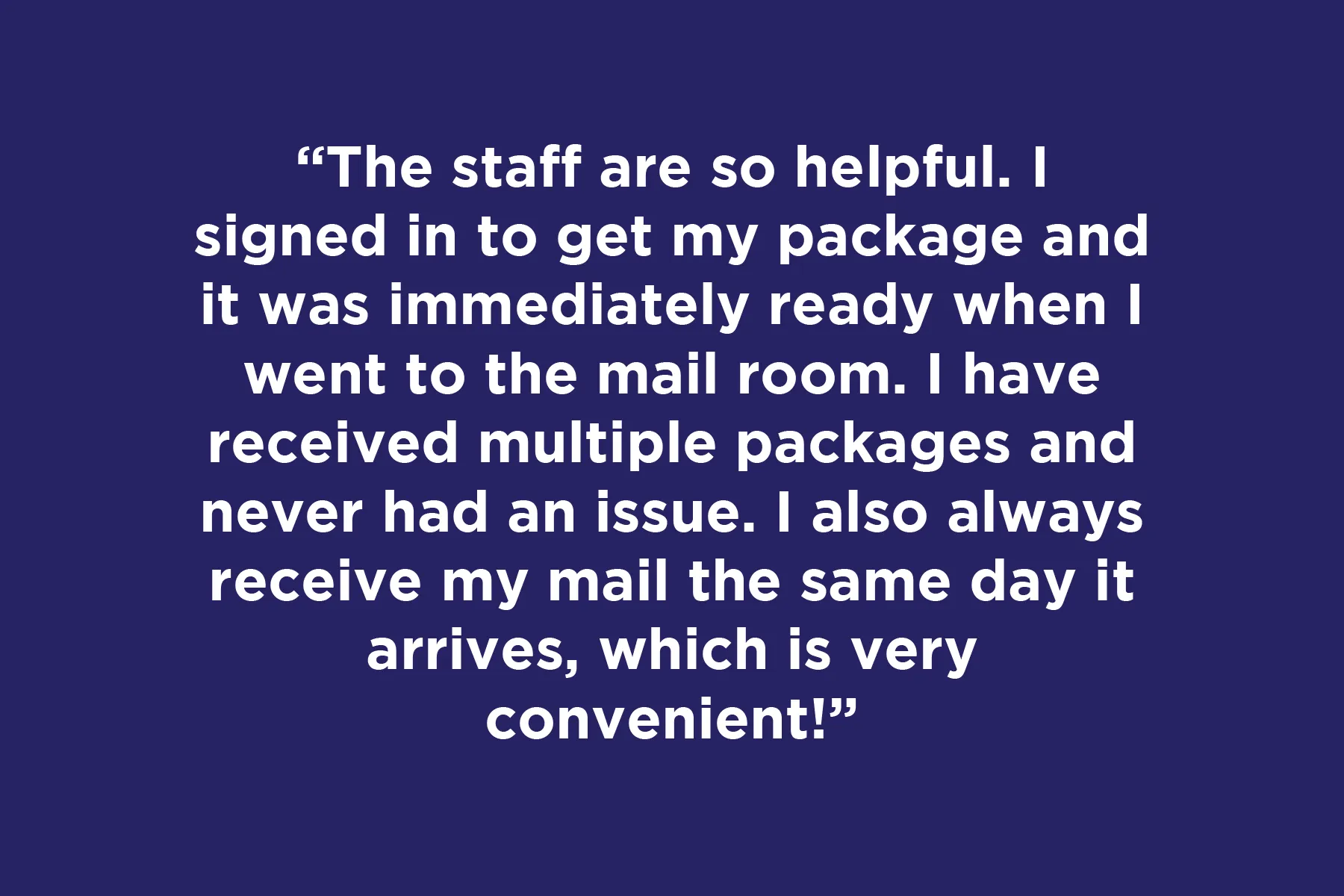 The staff are so helpful. I signed in to get my package and it was immediately ready when I went to the mail room. I have received multiple packages and never had an issue. I also always receive my mail the same day it arrives, which is very convenient!