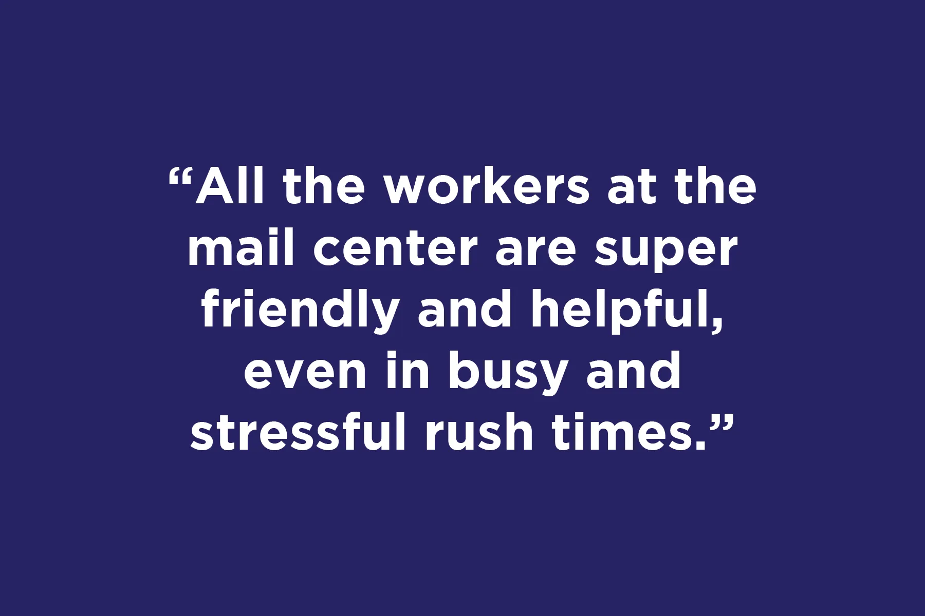 All the workers at the mail center are super friendly and helpful, even in busy and stressful rush times.	 
