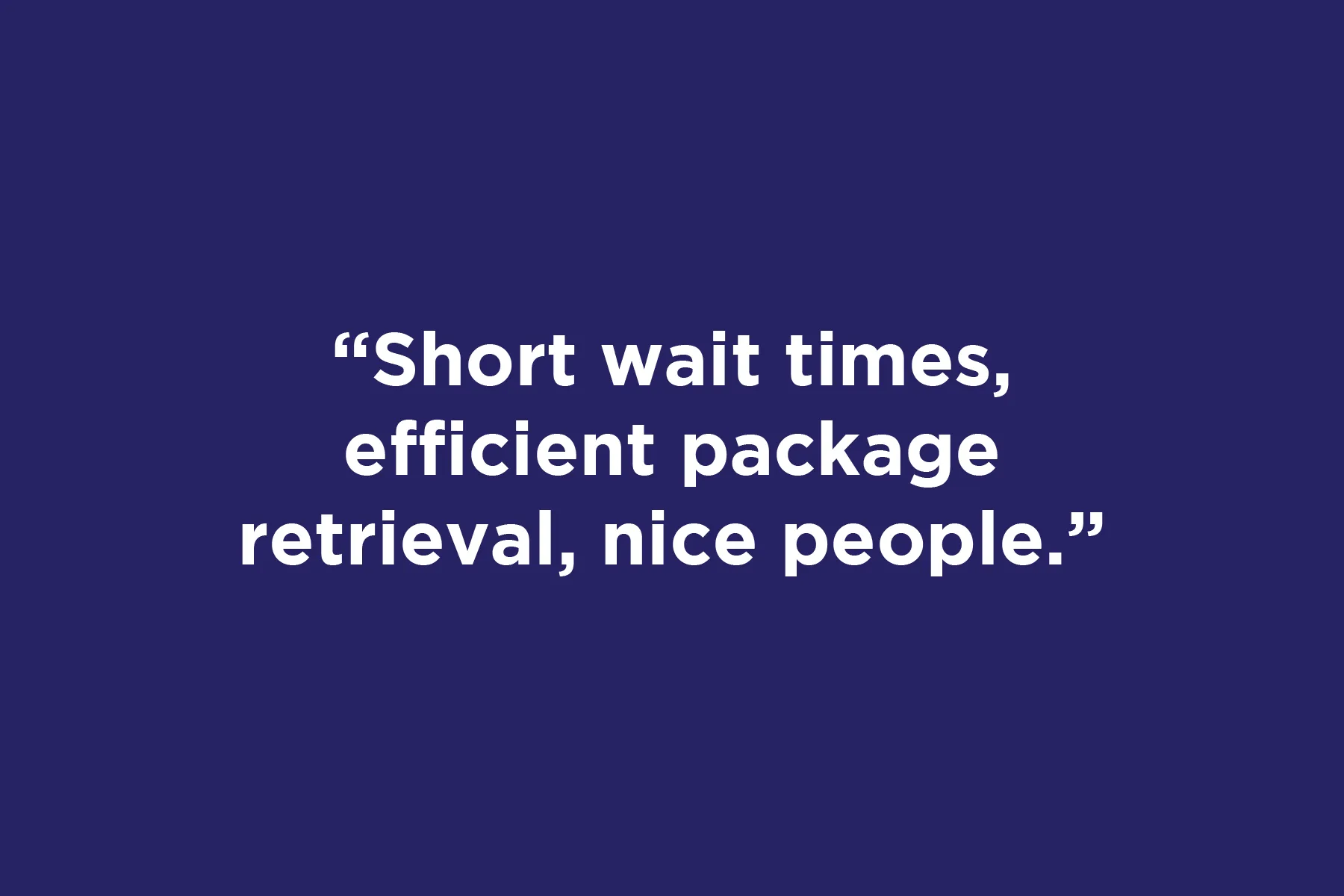 Short wait times, efficient package retrieval, nice people.	 
