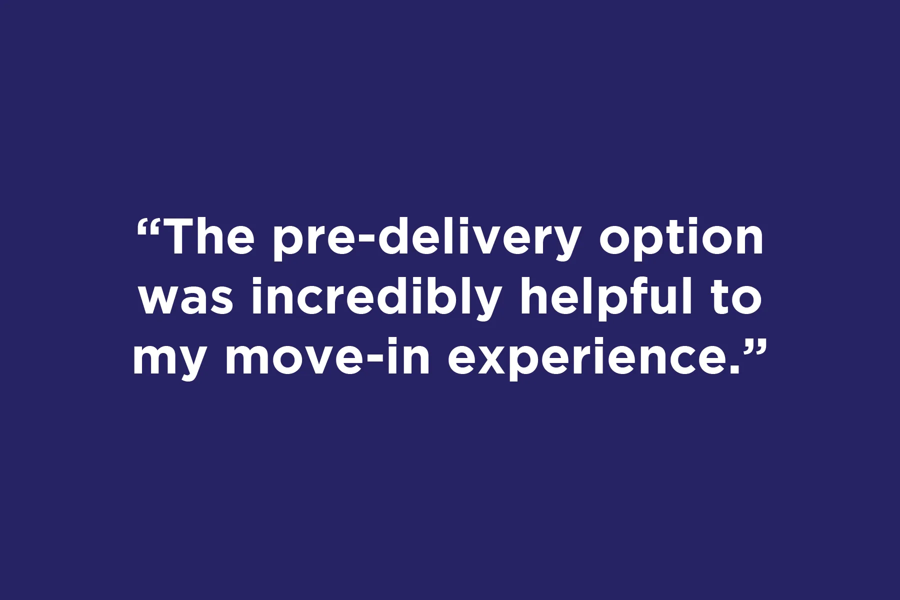 The pre-delivery option was incredibly helpful to my move-in experience.	 