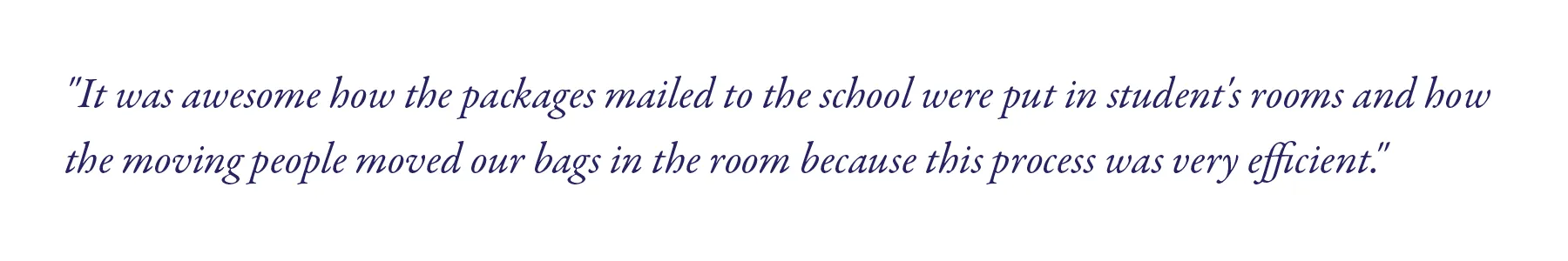"It was awesome how the packages mailed to the school were put in student's rooms and how the moving people moved our bags in the room because this process was very efficient." 