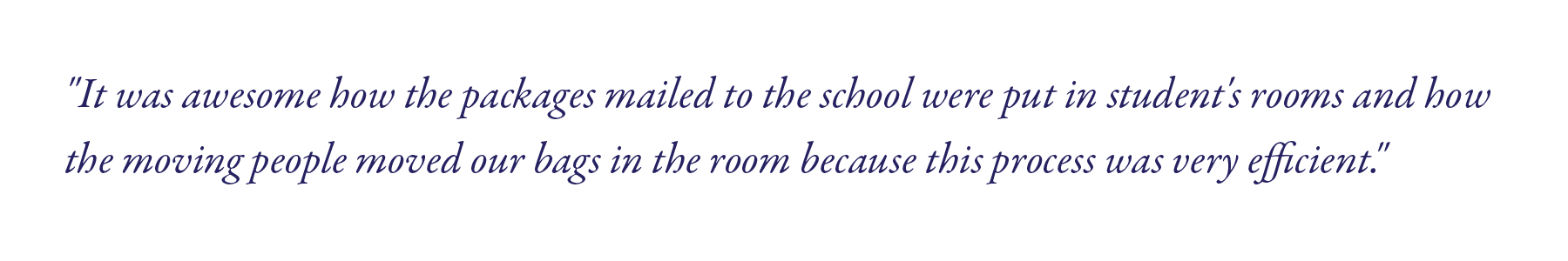 "It was awesome how the packages mailed to the school were put in student's rooms and how the moving people moved our bags in the room because this process was very efficient." 
