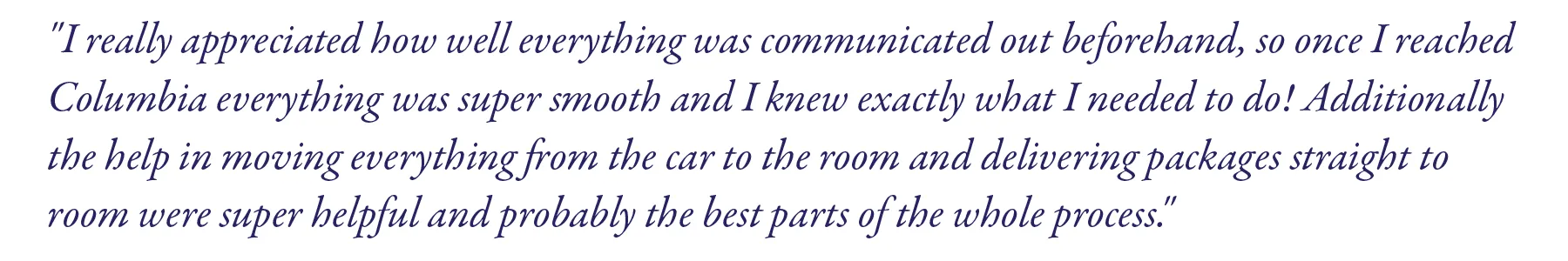 "I really appreciated how well everything was communicated out beforehand, so once I reached Columbia everything was super smooth and I knew exactly what I needed to do! Additionally the help in moving everything from the car to the room and delivering packages straight to room were super helpful and probably the best parts of the whole process."