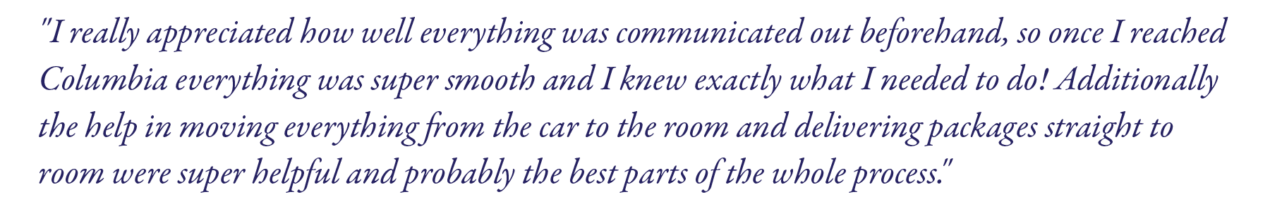 "I really appreciated how well everything was communicated out beforehand, so once I reached Columbia everything was super smooth and I knew exactly what I needed to do! Additionally the help in moving everything from the car to the room and delivering packages straight to room were super helpful and probably the best parts of the whole process."