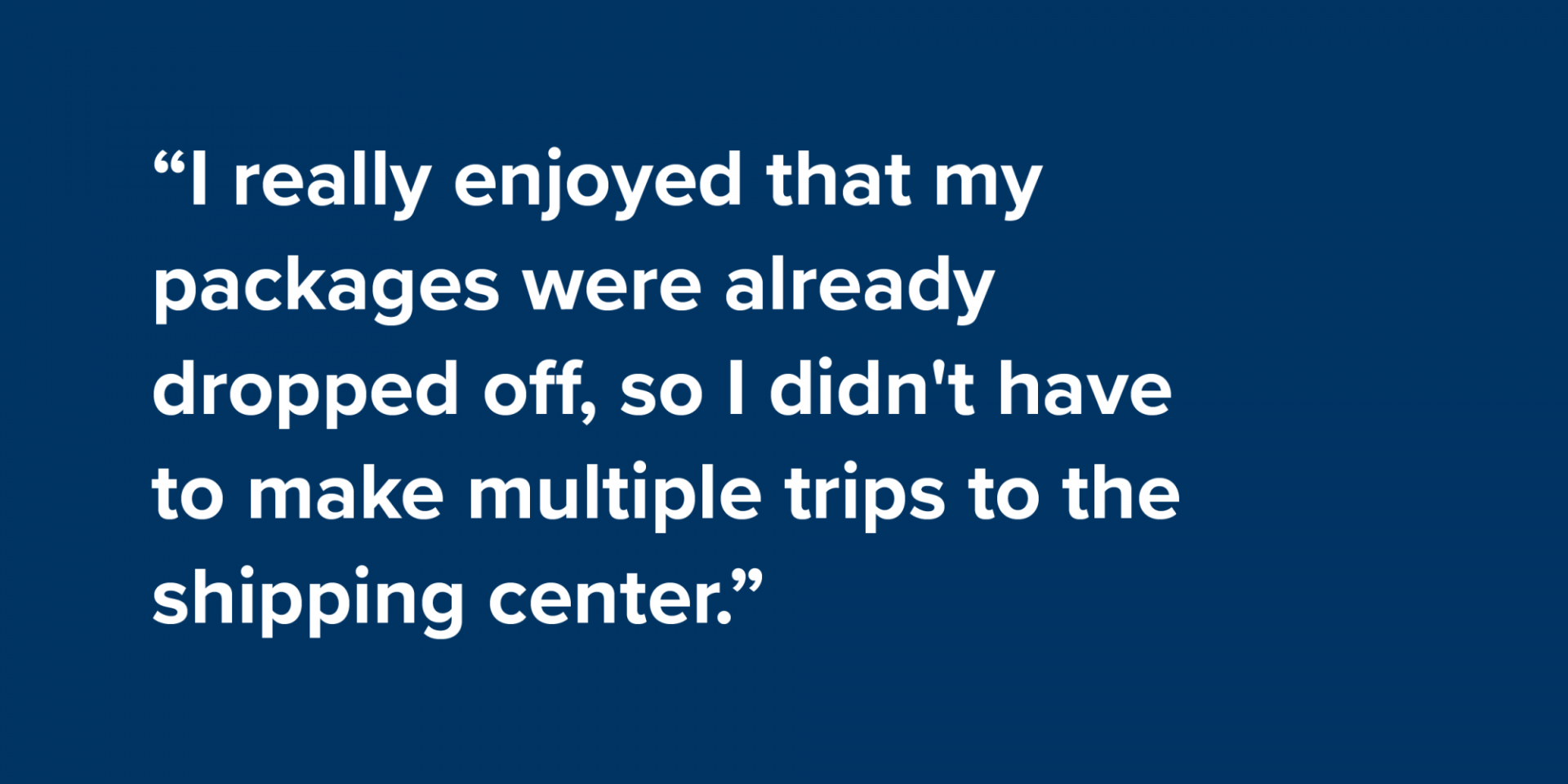 “I really enjoyed that my packages were already dropped off, so I didn't have to make multiple trips to the shipping center.”