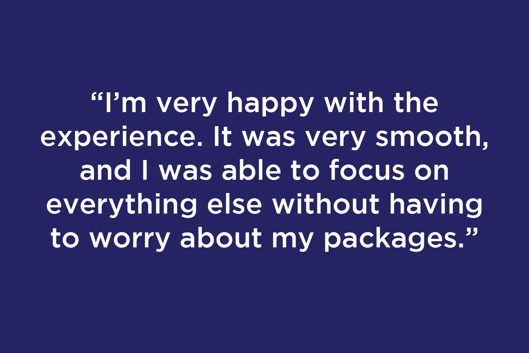 I’m very happy with the experience. It was very smooth, and I was able to focus on everything else without having to worry about my packages.