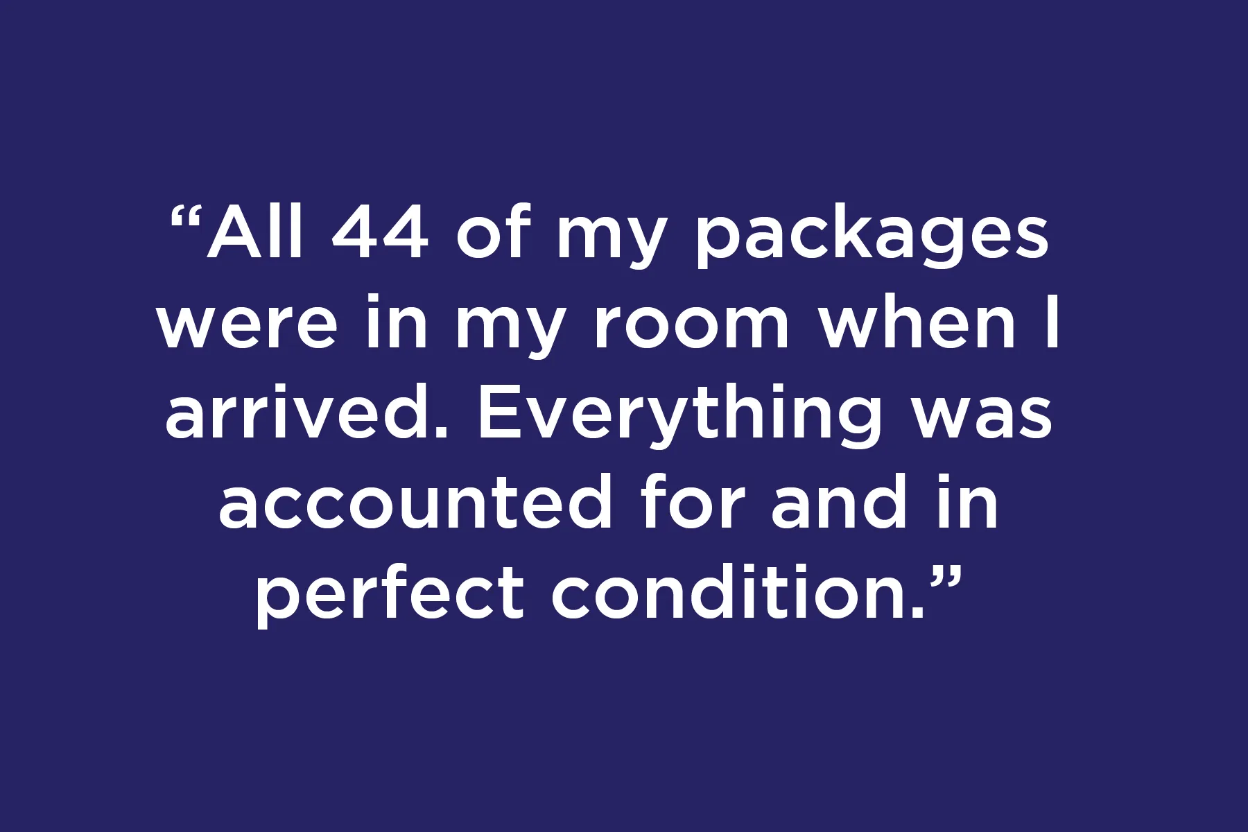All 44 of my packages were in my room when I arrived. Everything was accounted for and in perfect condition.