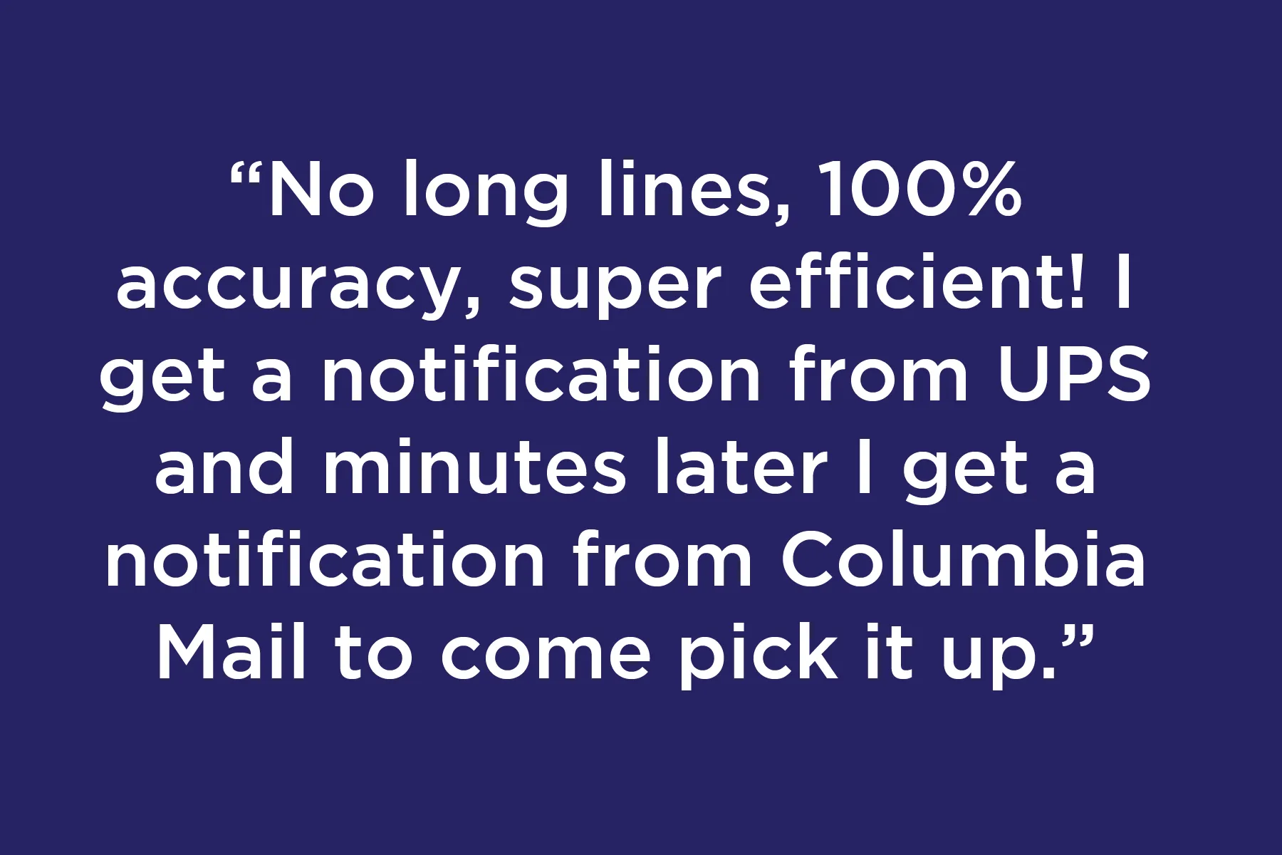 No long lines, 100% accuracy, super efficient! I get a notification from UPS and minutes later I get a notification from Columbia Mail to come pick it up.
