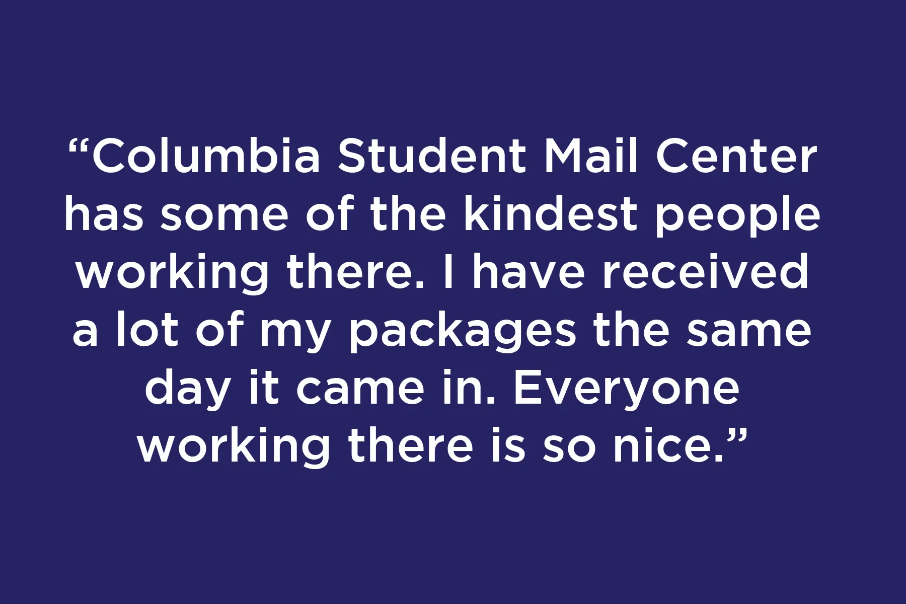 Columbia Student Mail Center has some of the kindest people working there. I have received a lot of my packages the same day it came in. Everyone working there is so nice.